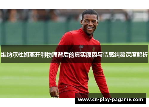 维纳尔杜姆离开利物浦背后的真实原因与情感纠葛深度解析 维纳尔杜姆离开利物浦背后的真实原因与情感纠葛深度解析