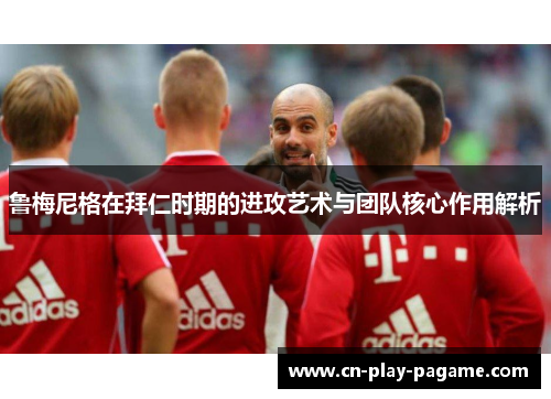 鲁梅尼格在拜仁时期的进攻艺术与团队核心作用解析 鲁梅尼格在拜仁时期的进攻艺术与团队核心作用解析
