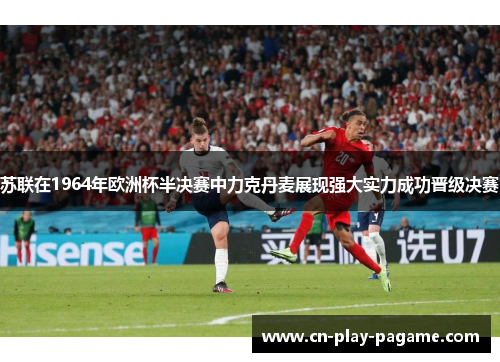 苏联在1964年欧洲杯半决赛中力克丹麦展现强大实力成功晋级决赛