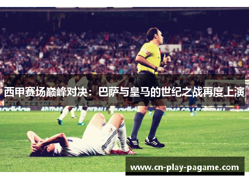 西甲赛场巅峰对决：巴萨与皇马的世纪之战再度上演