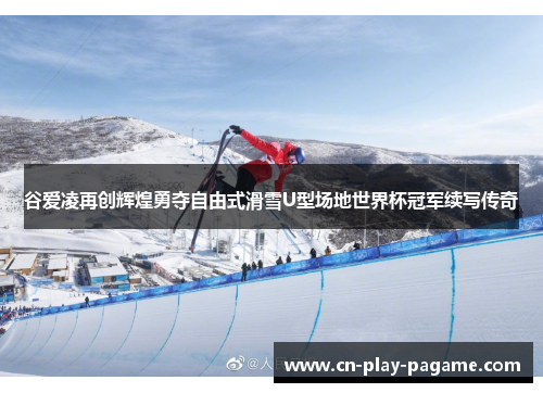 谷爱凌再创辉煌勇夺自由式滑雪U型场地世界杯冠军续写传奇
