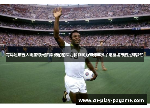 青岛足球五大明星球员推荐 他们的实力和影响力如何成就了这座城市的足球梦想 青岛足球五大明星球员推荐 他们的实力和影响力如何成就了这座城市的足球梦想